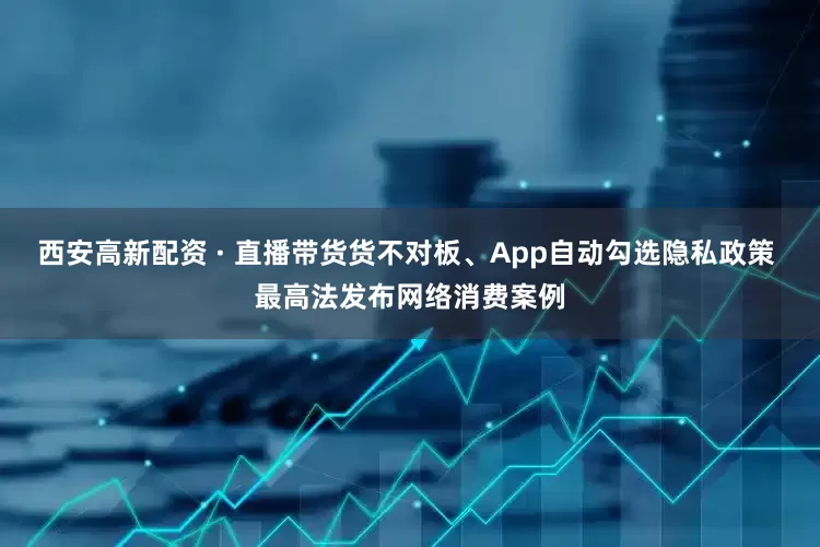 西安高新配资 · 直播带货货不对板、App自动勾选隐私政策 最高法发布网络消费案例