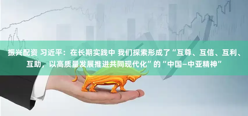 振兴配资 习近平：在长期实践中 我们探索形成了“互尊、互信、互利、互助，以高质量发展推进共同现代化”的“中国—中亚精神”