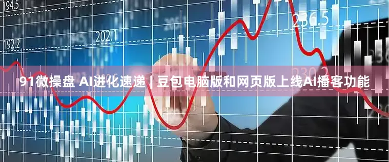 91微操盘 AI进化速递 | 豆包电脑版和网页版上线AI播客功能