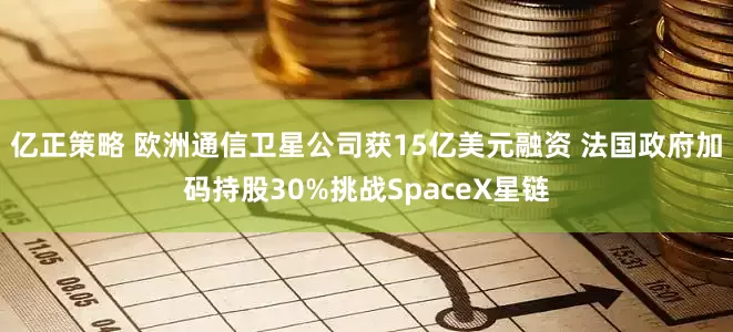亿正策略 欧洲通信卫星公司获15亿美元融资 法国政府加码持股30%挑战SpaceX星链
