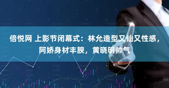 倍悦网 上影节闭幕式：林允造型又仙又性感，阿娇身材丰腴，黄晓明帅气