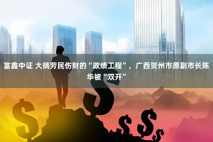 富鑫中证 大搞劳民伤财的“政绩工程”，广西贺州市原副市长陈华被“双开”