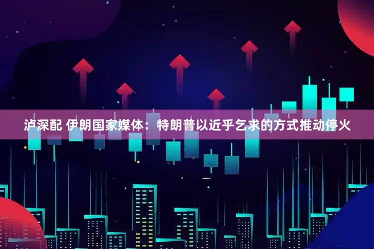 泸深配 伊朗国家媒体：特朗普以近乎乞求的方式推动停火