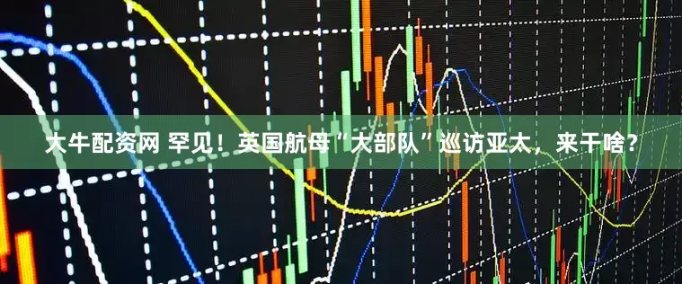 大牛配资网 罕见！英国航母“大部队”巡访亚太，来干啥？