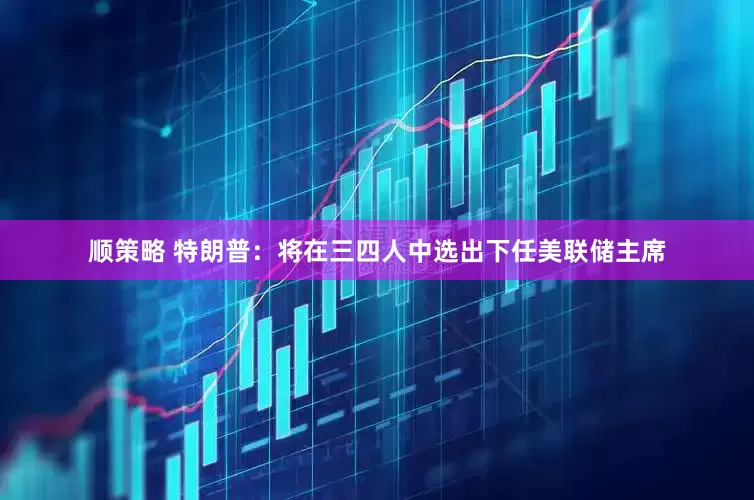顺策略 特朗普：将在三四人中选出下任美联储主席