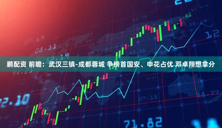 鹏配资 前瞻：武汉三镇-成都蓉城 争榜首国安、申花占优 邓卓翔想拿分