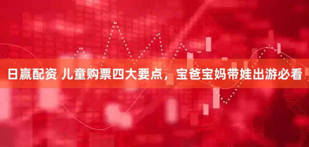 日赢配资 儿童购票四大要点，宝爸宝妈带娃出游必看