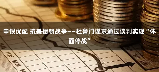 申银优配 抗美援朝战争——杜鲁门谋求通过谈判实现“体面停战”