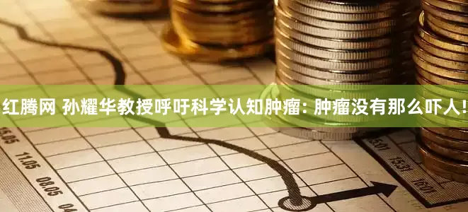 红腾网 孙耀华教授呼吁科学认知肿瘤: 肿瘤没有那么吓人!