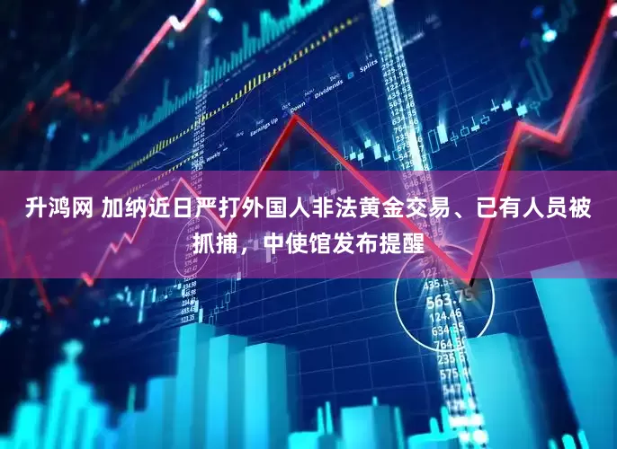 升鸿网 加纳近日严打外国人非法黄金交易、已有人员被抓捕，中使馆发布提醒