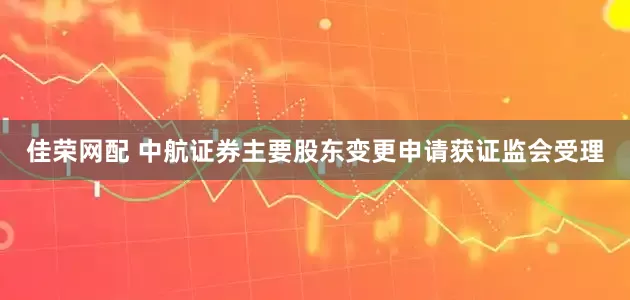 佳荣网配 中航证券主要股东变更申请获证监会受理