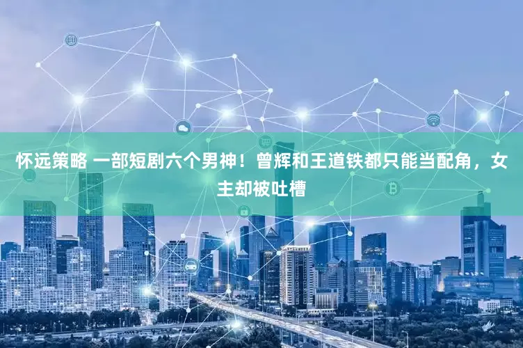 怀远策略 一部短剧六个男神！曾辉和王道铁都只能当配角，女主却被吐槽