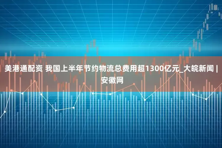 美港通配资 我国上半年节约物流总费用超1300亿元_大皖新闻 | 安徽网