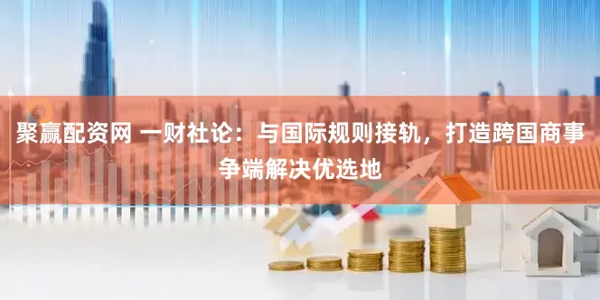 聚赢配资网 一财社论：与国际规则接轨，打造跨国商事争端解决优选地