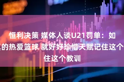 恒利决策 媒体人谈U21罚单：如果真的热爱篮球 就好好珍惜天赋记住这个教训