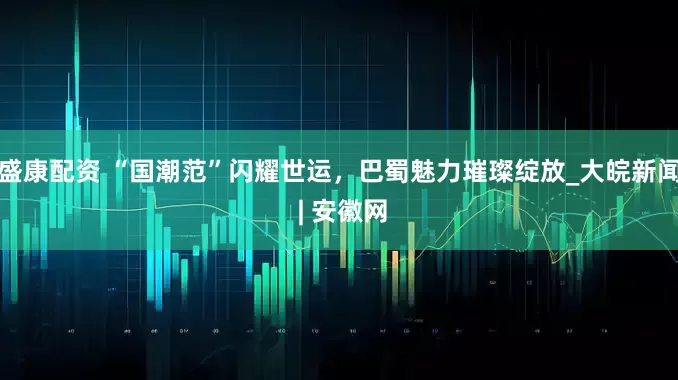 盛康配资 “国潮范”闪耀世运，巴蜀魅力璀璨绽放_大皖新闻 | 安徽网