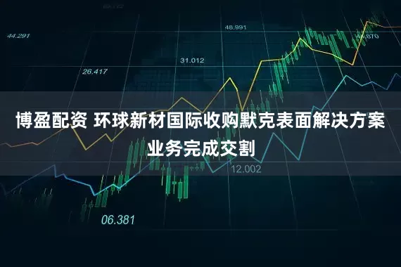博盈配资 环球新材国际收购默克表面解决方案业务完成交割