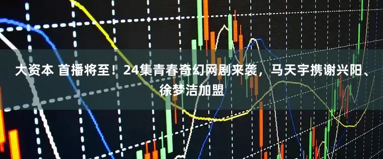 大资本 首播将至！24集青春奇幻网剧来袭，马天宇携谢兴阳、徐梦洁加盟
