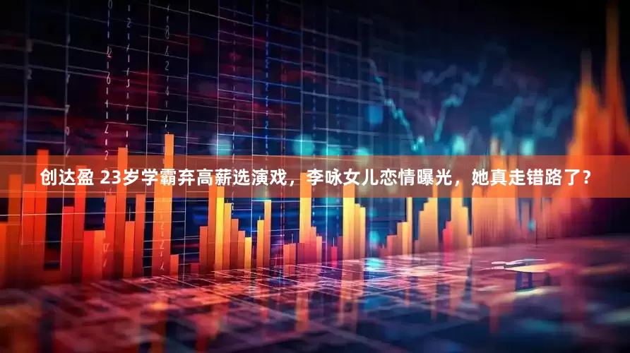 创达盈 23岁学霸弃高薪选演戏，李咏女儿恋情曝光，她真走错路了？