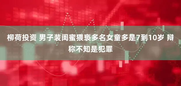 柳荷投资 男子装闺蜜猥亵多名女童多是7到10岁 辩称不知是犯罪