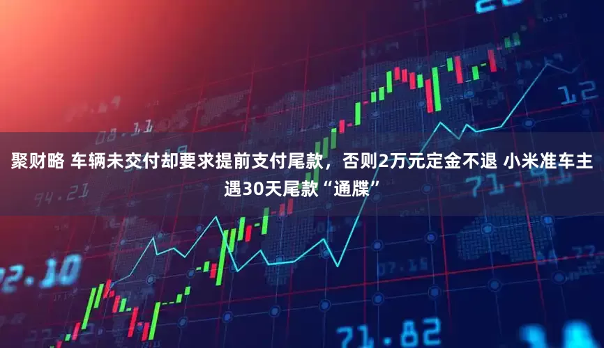 聚财略 车辆未交付却要求提前支付尾款，否则2万元定金不退 小米准车主遇30天尾款“通牒”