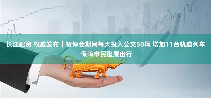 长江配资 权威发布｜智博会期间每天投入公交50辆 增加11台轨道列车 保障市民逛展出行