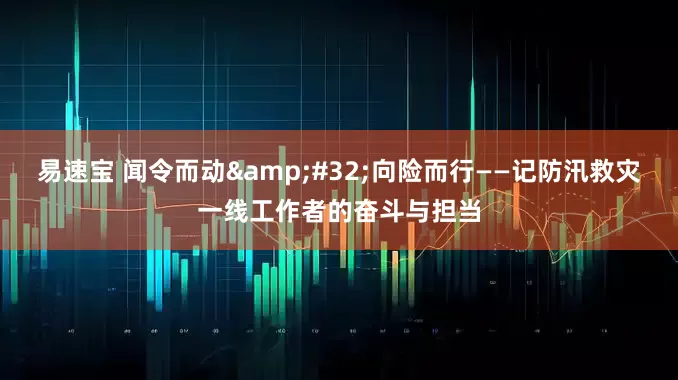 易速宝 闻令而动&#32;向险而行——记防汛救灾一线工作者的奋斗与担当