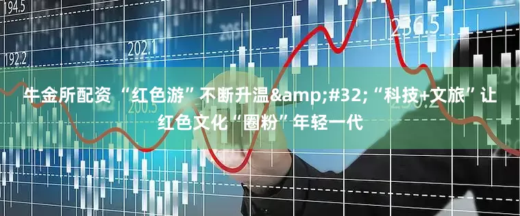 牛金所配资 “红色游”不断升温&#32;“科技+文旅”让红色文化“圈粉”年轻一代