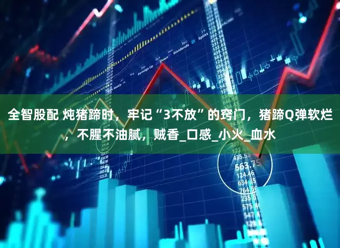 全智股配 炖猪蹄时，牢记“3不放”的窍门，猪蹄Q弹软烂，不腥不油腻，贼香_口感_小火_血水