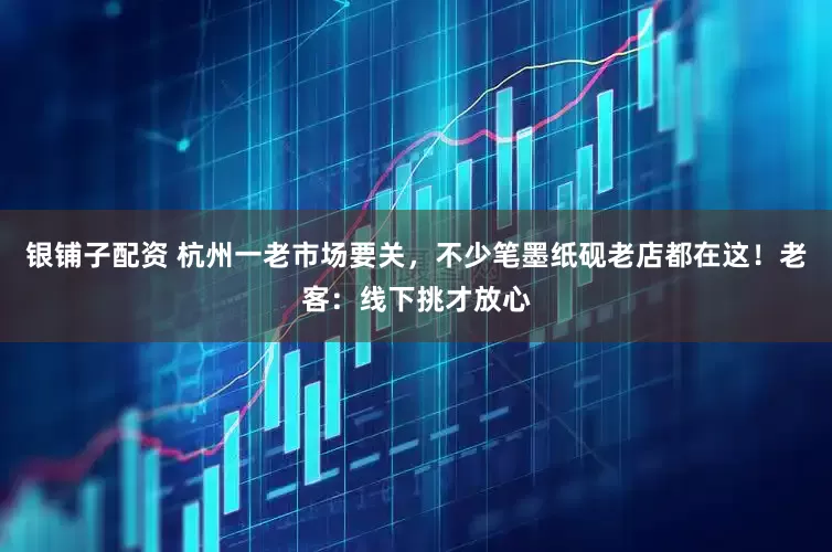 银铺子配资 杭州一老市场要关，不少笔墨纸砚老店都在这！老客：线下挑才放心