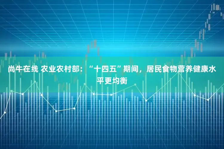 尚牛在线 农业农村部：“十四五”期间，居民食物营养健康水平更均衡