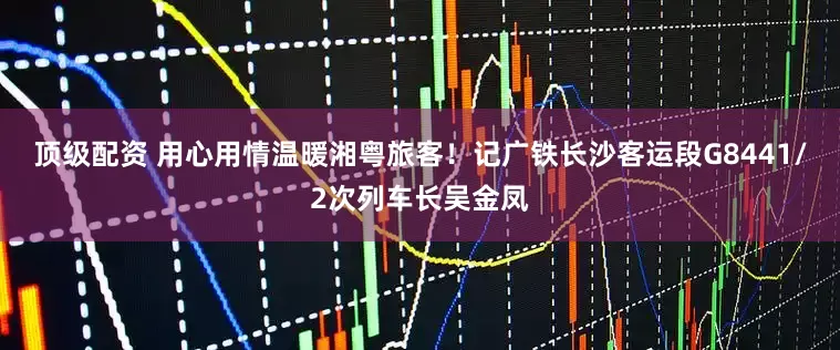 顶级配资 用心用情温暖湘粤旅客！记广铁长沙客运段G8441/2次列车长吴金凤