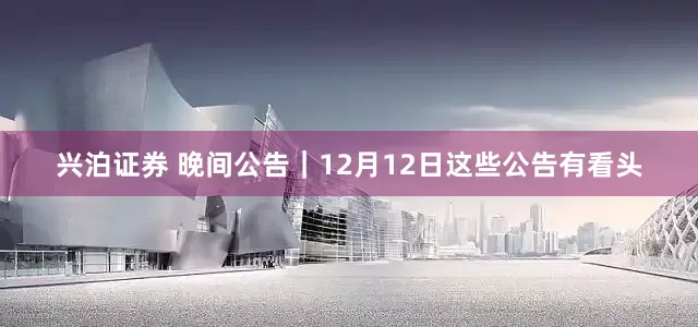 兴泊证券 晚间公告｜12月12日这些公告有看头