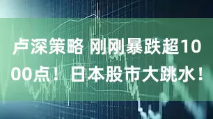 卢深策略 刚刚暴跌超1000点！日本股市大跳水！