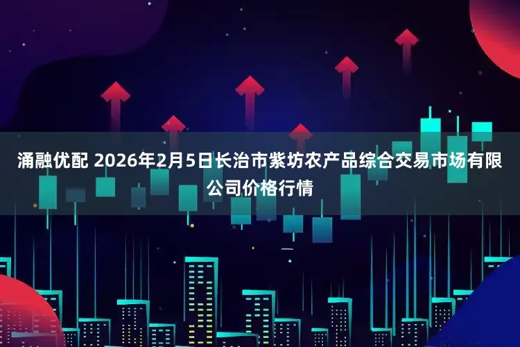 涌融优配 2026年2月5日长治市紫坊农产品综合交易市场有限公司价格行情