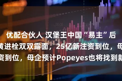 优配合伙人 汉堡王中国“易主”后提速：毛卫和黄进栓双双露面，25亿新注资到位，母企预计Popeyes也将找到新操盘手