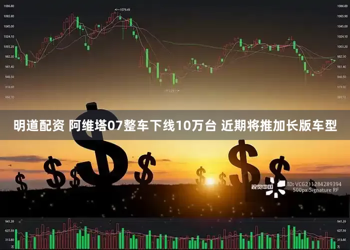 明道配资 阿维塔07整车下线10万台 近期将推加长版车型
