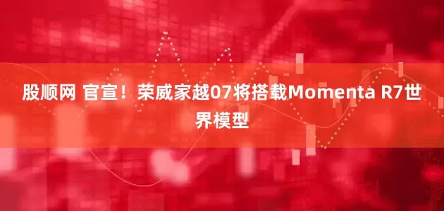 股顺网 官宣！荣威家越07将搭载Momenta R7世界模型